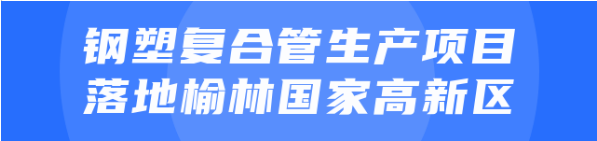 年產(chǎn)值達(dá)20億！鋼塑復(fù)合管生產(chǎn)投資選址項(xiàng)目正式落地陜西榆林國(guó)家高新區(qū)